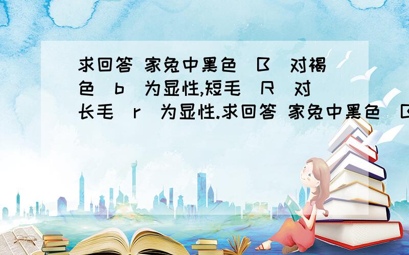 求回答 家兔中黑色（B）对褐色（b）为显性,短毛（R）对长毛（r）为显性.求回答 家兔中黑色（B）对褐色（b）为显性,短毛（R）对长毛（r）为显性.现有黑色短毛家兔与褐色短毛家兔杂交,其