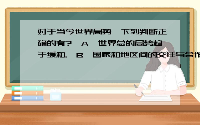 对于当今世界局势,下列判断正确的有?〖A〗世界总的局势趋于缓和.〖B〗国家和地区间的交往与合作日益加强,经济全球化的进程不可阻挡.〖C〗但战争阴影、恐怖主义、环境恶化等问题仍严