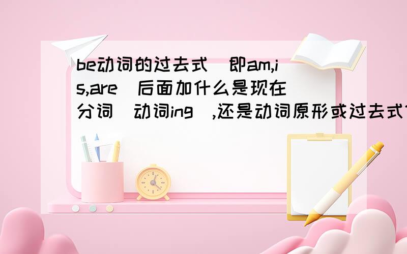 be动词的过去式（即am,is,are)后面加什么是现在分词（动词ing）,还是动词原形或过去式?或者其他的内容.SORRY，是be动词的过去式（即WAS,WERE)后面加什么