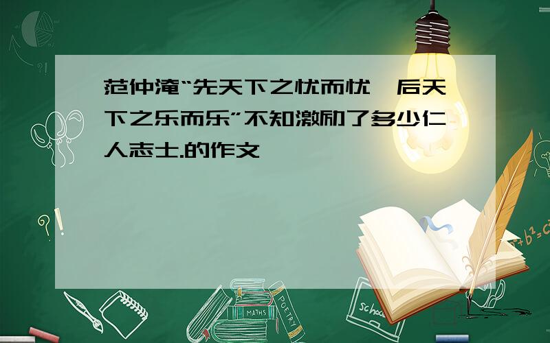 范仲淹“先天下之忧而忧,后天下之乐而乐”不知激励了多少仁人志士.的作文