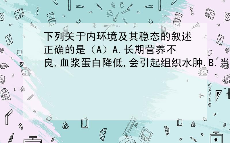 下列关于内环境及其稳态的叙述正确的是（A）A.长期营养不良,血浆蛋白降低,会引起组织水肿.B.当肌肉细胞缺氧时,血浆中的PH会升高.C.胰岛素,肝糖元,抗体,神经递质都属于内环境的组成成分.D