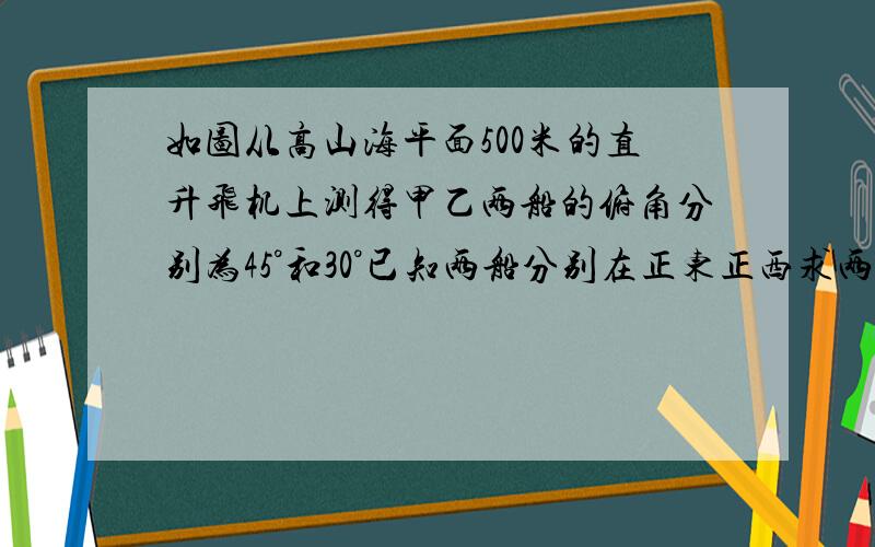 如图从高山海平面500米的直升飞机上测得甲乙两船的俯角分别为45°和30°已知两船分别在正东正西求两船的距离