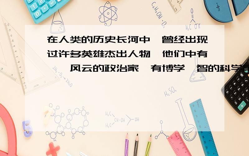 在人类的历史长河中,曾经出现过许多英雄杰出人物,他们中有叱诧风云的政治家,有博学睿智的科学家,还有_____还有________________(要和前面的句子对称)