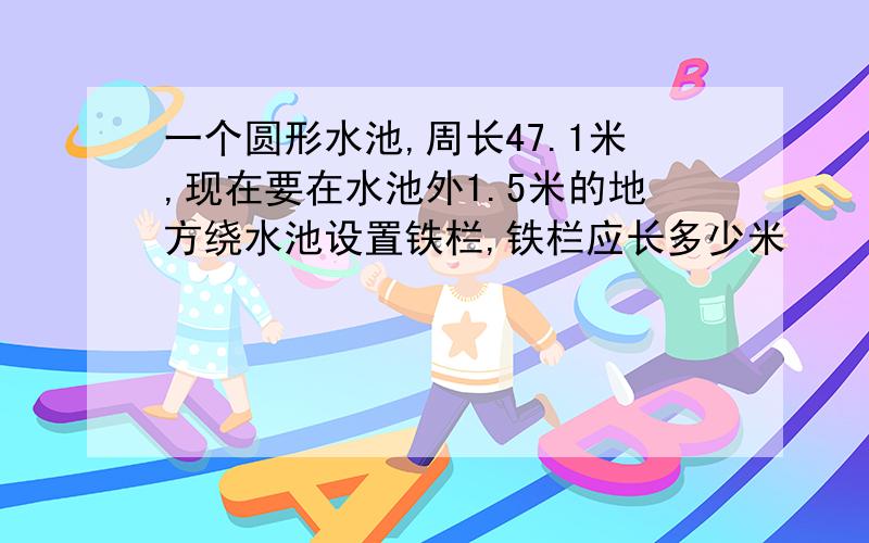 一个圆形水池,周长47.1米,现在要在水池外1.5米的地方绕水池设置铁栏,铁栏应长多少米