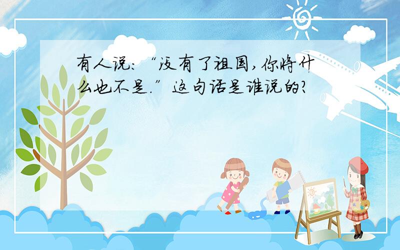 有人说：“没有了祖国,你将什么也不是.”这句话是谁说的?