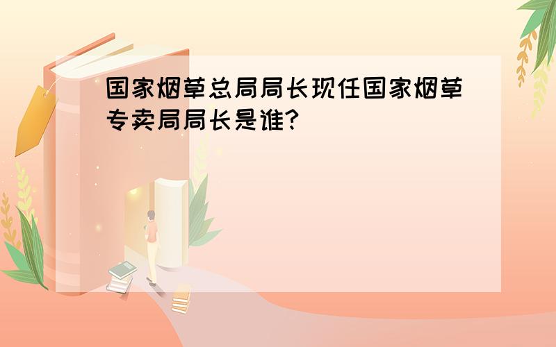 国家烟草总局局长现任国家烟草专卖局局长是谁?