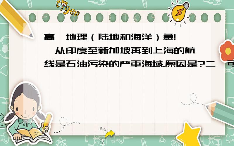 高一地理（陆地和海洋）急!一、从印度至新加坡再到上海的航线是石油污染的严重海域.原因是?二、可可托海（47°12′N 89°E）深居我国西北内陆位于富蕴县城东北48千米的阿尔泰山间,额尔齐