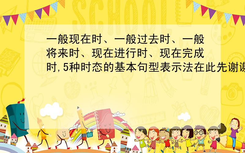 一般现在时、一般过去时、一般将来时、现在进行时、现在完成时,5种时态的基本句型表示法在此先谢谢了