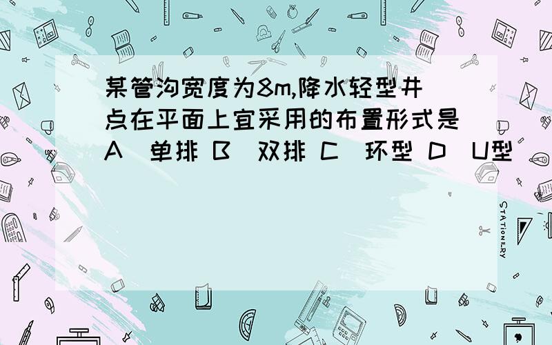 某管沟宽度为8m,降水轻型井点在平面上宜采用的布置形式是A．单排 B．双排 C．环型 D．U型