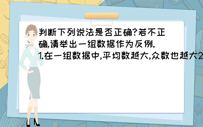 判断下列说法是否正确?若不正确,请举出一组数据作为反例.1.在一组数据中,平均数越大,众数也越大2.在一组数据中,众数越大,中位数越大3.在一组数据中,中位数越大,平均数越大