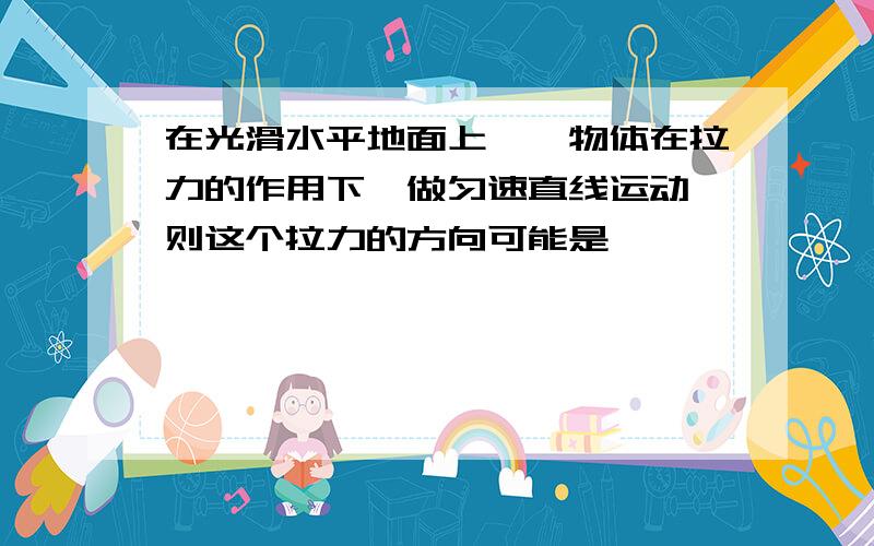 在光滑水平地面上,一物体在拉力的作用下,做匀速直线运动,则这个拉力的方向可能是