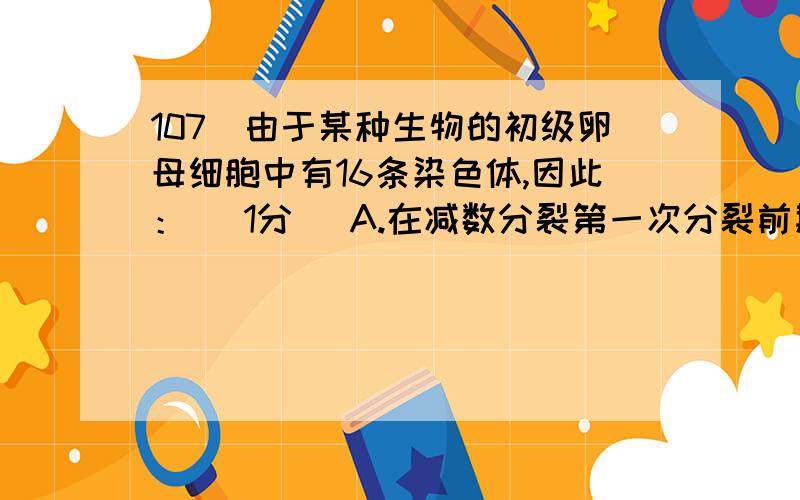 107．由于某种生物的初级卵母细胞中有16条染色体,因此： (1分) A.在减数分裂第一次分裂前期107．由于某种生物的初级卵母细胞中有16条染色体,因此： (1分)A.在减数分裂第一次分裂前期有l6个