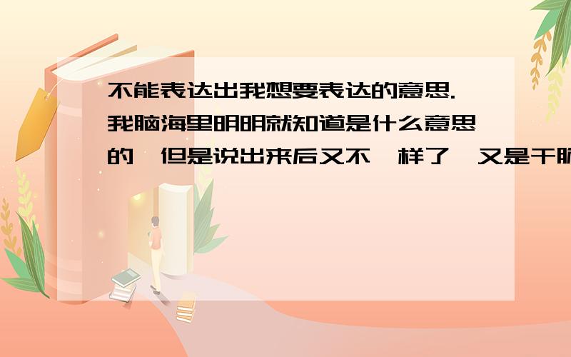 不能表达出我想要表达的意思.我脑海里明明就知道是什么意思的,但是说出来后又不一样了,又是干脆就想不出用什么词来说出来,我明明是知道的.我是不会说话还是怎么样啊?另外我有点轻微