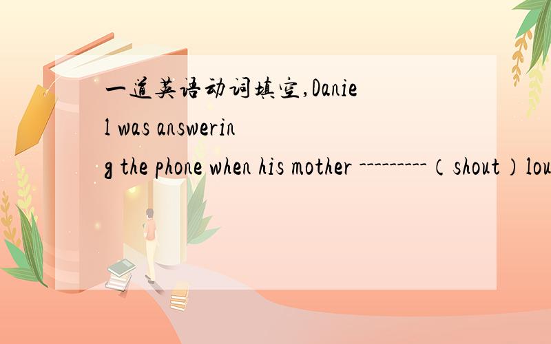 一道英语动词填空,Daniel was answering the phone when his mother ---------（shout）loudly‘stop’填was shouting还是shouted像这种题目什么时候用一般过去式,什么时候用过去进行时