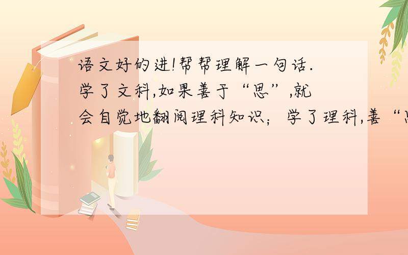 语文好的进!帮帮理解一句话.学了文科,如果善于“思”,就会自觉地翻阅理科知识；学了理科,善“思”则爱文科知识.如果“思”的同时,减少了应试教育的压力弊端,文理分科的效果才能真正