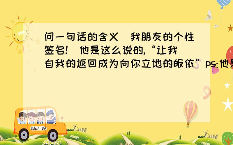 问一句话的含义（我朋友的个性签名!）他是这么说的,“让我自我的返回成为向你立地的皈依”ps:他是个诗人般的人意思是返璞归真吗？