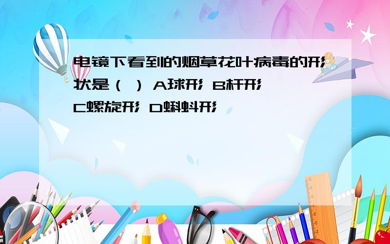 电镜下看到的烟草花叶病毒的形状是（ ) A球形 B杆形 C螺旋形 D蝌蚪形