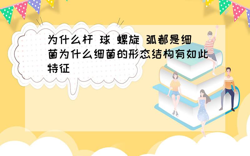 为什么杆 球 螺旋 弧都是细菌为什么细菌的形态结构有如此特征