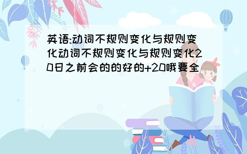 英语:动词不规则变化与规则变化动词不规则变化与规则变化20日之前会的的好的+20哦要全