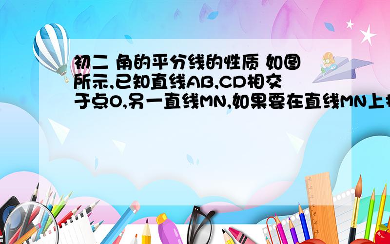 初二 角的平分线的性质 如图所示,已知直线AB,CD相交于点O,另一直线MN,如果要在直线MN上找0出AB,CD距离相等的点,方法是什么,这样的点至少有几个,最多有几个