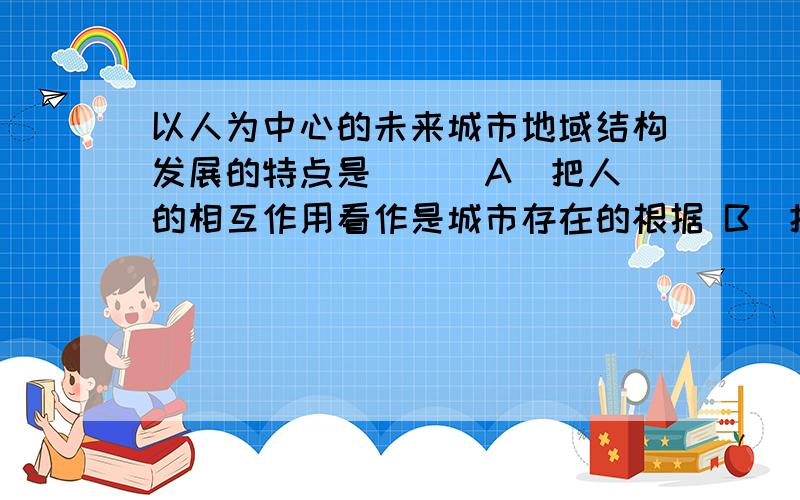 以人为中心的未来城市地域结构发展的特点是（ ） A．把人的相互作用看作是城市存在的根据 B．把城市居民以人为中心的未来城市地域结构发展的特点是（ ）A．把人的相互作用看作是城市