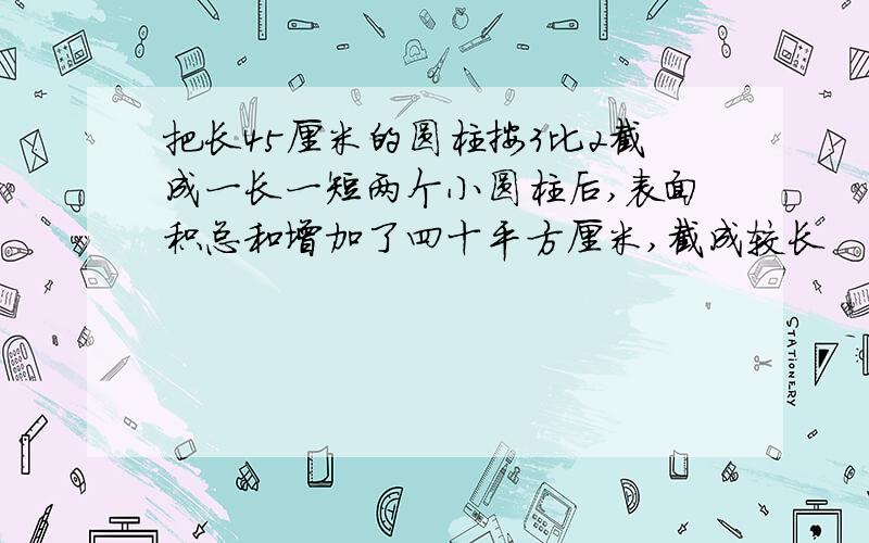 把长45厘米的圆柱按3比2截成一长一短两个小圆柱后,表面积总和增加了四十平方厘米,截成较长