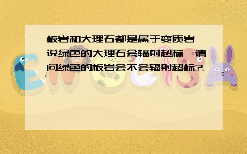 板岩和大理石都是属于变质岩,说绿色的大理石会辐射超标,请问绿色的板岩会不会辐射超标?