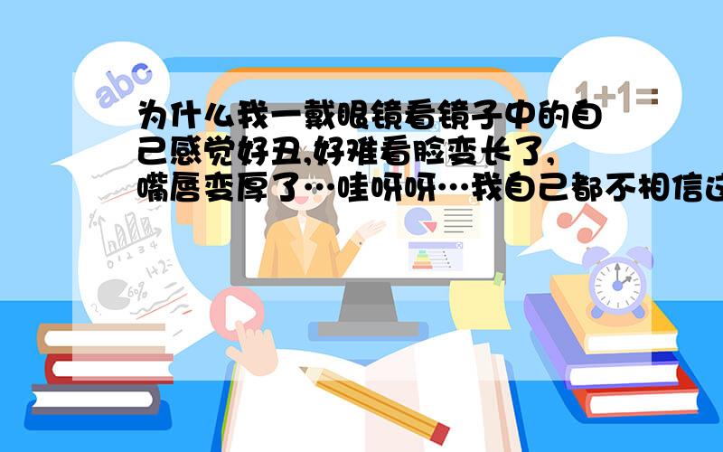 为什么我一戴眼镜看镜子中的自己感觉好丑,好难看脸变长了,嘴唇变厚了…哇呀呀…我自己都不相信这就是别人眼中的我  是有什么科学道理吗谢谢…