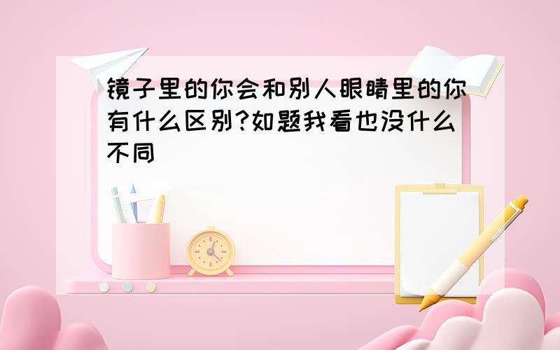 镜子里的你会和别人眼睛里的你有什么区别?如题我看也没什么不同