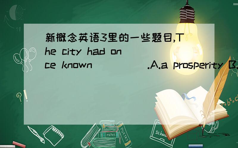 新概念英语3里的一些题目,The city had once known_____.A.a prosperity B.the prosperousC.the prosperity D.prosperityThey found______that the goddess turned out to be.A.surprisingly B.with surpriseC.to their surprise D.a surprise______being ve