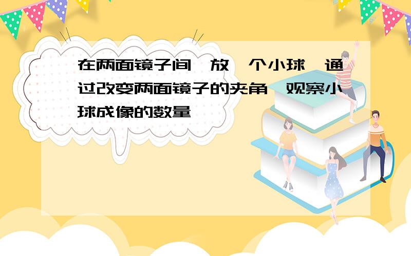 在两面镜子间,放一个小球,通过改变两面镜子的夹角,观察小球成像的数量