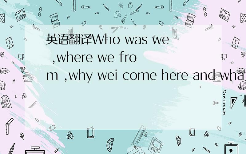 英语翻译Who was we ,where we from ,why wei come here and what future we will have 我自己的翻译 如果对还能更好点不