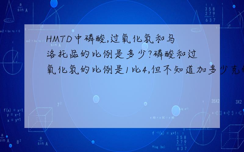 HMTD中磷酸,过氧化氢和乌洛托品的比例是多少?磷酸和过氧化氢的比例是1比4,但不知道加多少克的乌洛托品（六次甲基四胺）