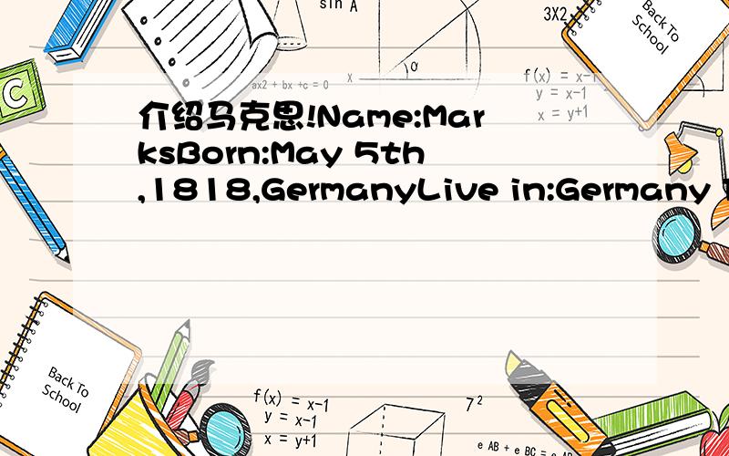 介绍马克思!Name:MarksBorn:May 5th,1818,GermanyLive in:Germany France Belgium EnglandMove to London:in 1894Wrote (books):The Civil war in France,The Communist ManifestoWrote articles about:on my subjects介绍着个人不是让翻译 是让写成