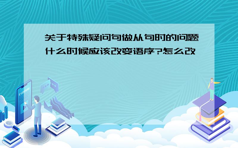 关于特殊疑问句做从句时的问题什么时候应该改变语序?怎么改