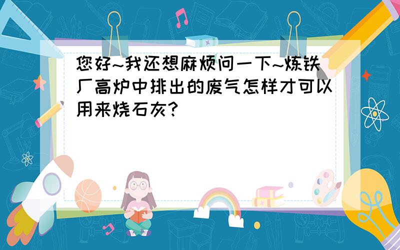 您好~我还想麻烦问一下~炼铁厂高炉中排出的废气怎样才可以用来烧石灰?