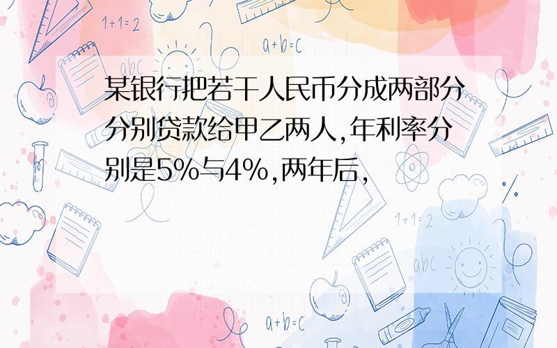 某银行把若干人民币分成两部分分别贷款给甲乙两人,年利率分别是5%与4%,两年后,