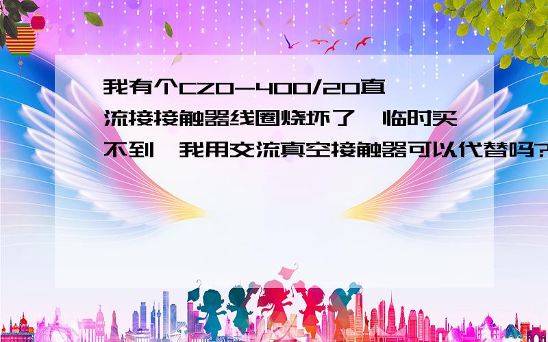 我有个CZ0-400/20直流接接触器线圈烧坏了,临时买不到,我用交流真空接触器可以代替吗?交流接触器400A的真空管.直流电流最大的时候200A,是用在动力制动电路中的.