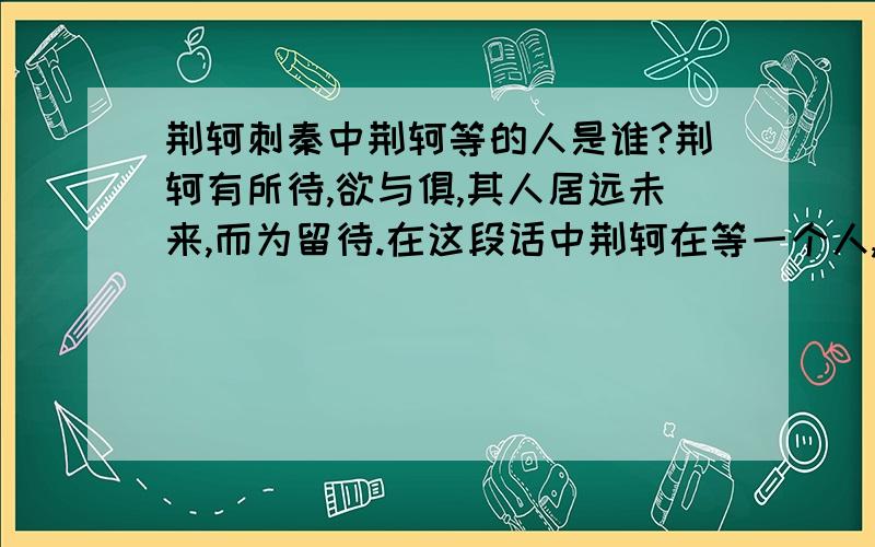 荆轲刺秦中荆轲等的人是谁?荆轲有所待,欲与俱,其人居远未来,而为留待.在这段话中荆轲在等一个人,请问这人是高渐离吗?如果不是那又是谁?历史上是否真的有此人?