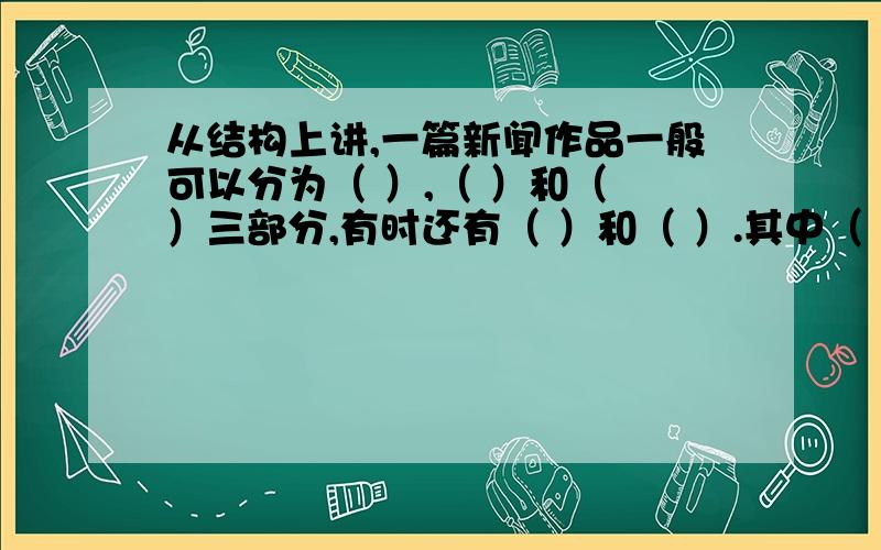 从结构上讲,一篇新闻作品一般可以分为（ ）,（ ）和（ ）三部分,有时还有（ ）和（ ）.其中（ ）和（ 是新闻的主要内容.到底是什么呀?