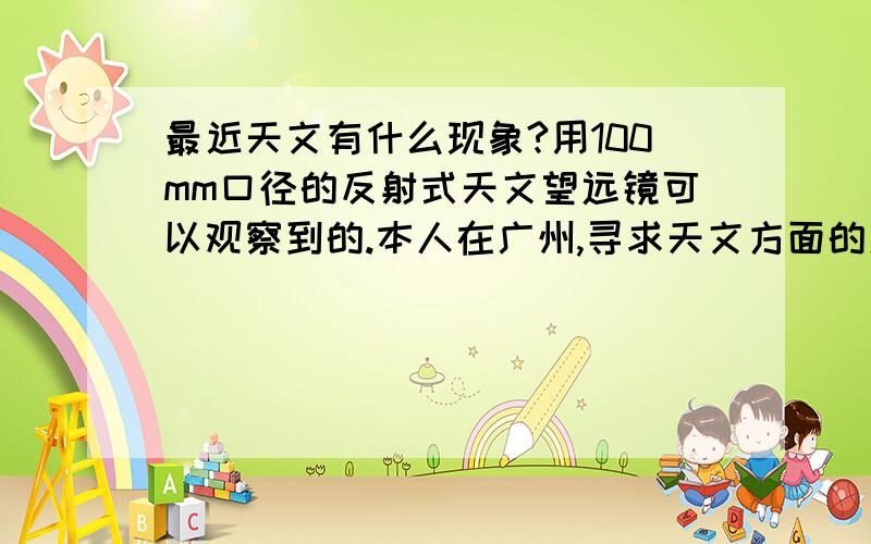 最近天文有什么现象?用100mm口径的反射式天文望远镜可以观察到的.本人在广州,寻求天文方面的爱好者的好友,我已经很久没用使用望远镜了,所以对这些知识现在很陌生.以前是由于三分钟热