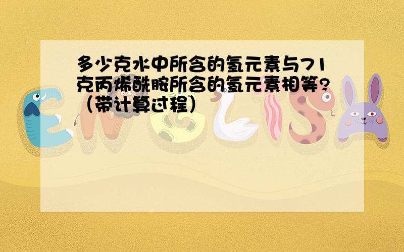 多少克水中所含的氢元素与71克丙烯酰胺所含的氢元素相等?（带计算过程）