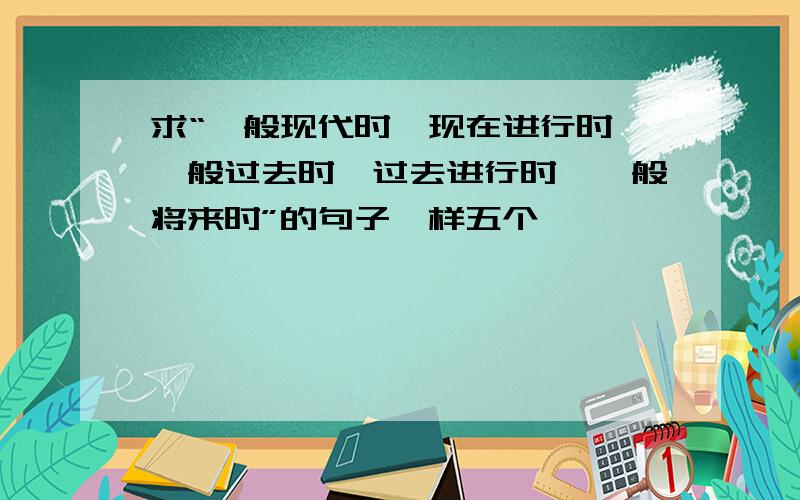 求“一般现代时,现在进行时,一般过去时,过去进行时,一般将来时”的句子一样五个