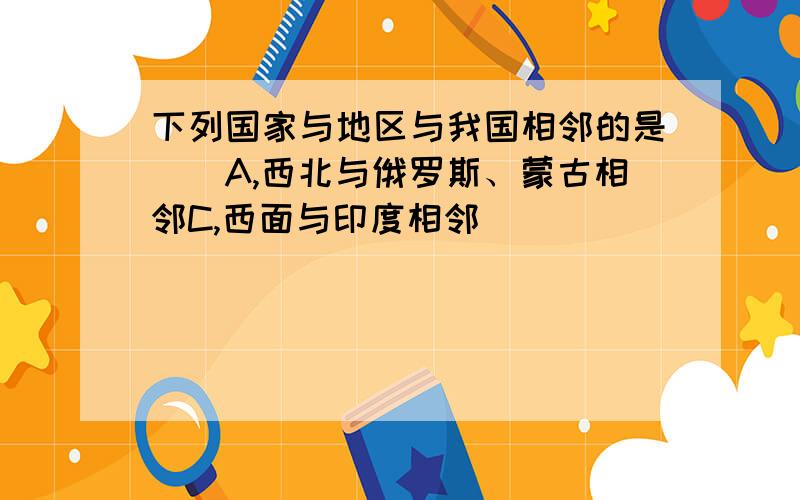 下列国家与地区与我国相邻的是（）A,西北与俄罗斯、蒙古相邻C,西面与印度相邻