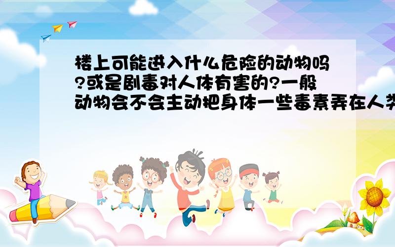 楼上可能进入什么危险的动物吗?或是剧毒对人体有害的?一般动物会不会主动把身体一些毒素弄在人类居住的家里东西上面?