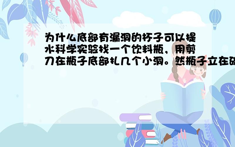 为什么底部有漏洞的杯子可以提水科学实验找一个饮料瓶，用剪刀在瓶子底部扎几个小洞。然瓶子立在碗里，迅速地往瓶子里注水，并立即旋紧瓶盖提一提瓶子 水为什么没有漏下来呢？