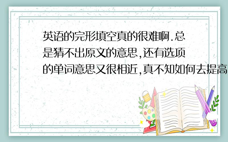 英语的完形填空真的很难啊.总是猜不出原文的意思,还有选项的单词意思又很相近,真不知如何去提高