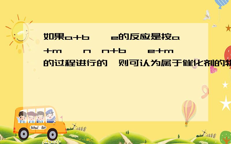 如果a+b—>e的反应是按a+m—>n、n+b—>e+m的过程进行的,则可认为属于催化剂的物质是____.