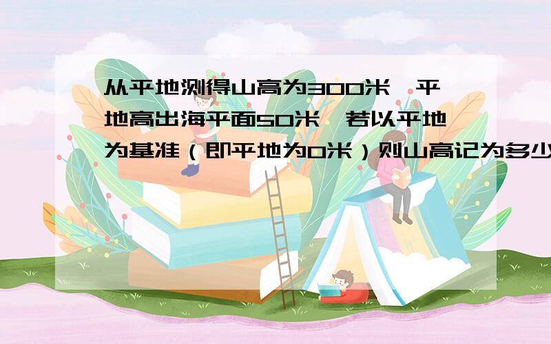 从平地测得山高为300米,平地高出海平面50米,若以平地为基准（即平地为0米）则山高记为多少米?海平面的高度记为多少米?若以海平面为基准（高度记为0m）则平地的高度记为多少米?山高记为