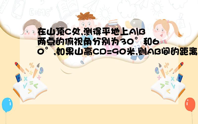 在山顶C处,测得平地上A\B两点的俯视角分别为30°和60°,如果山高CD=90米,则AB间的距离-____米